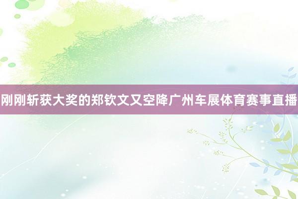 刚刚斩获大奖的郑钦文又空降广州车展体育赛事直播
