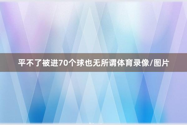 平不了被进70个球也无所谓体育录像/图片