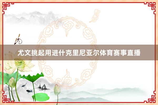 尤文挑起用进什克里尼亚尔体育赛事直播