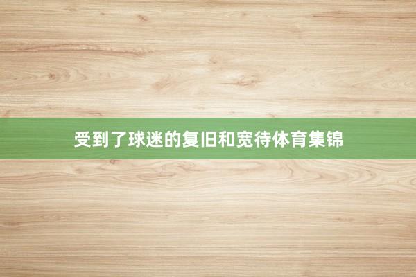 受到了球迷的复旧和宽待体育集锦