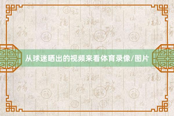 从球迷晒出的视频来看体育录像/图片