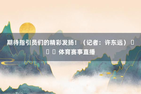 期待指引员们的精彩发扬！（记者：许东远） ​​​体育赛事直播