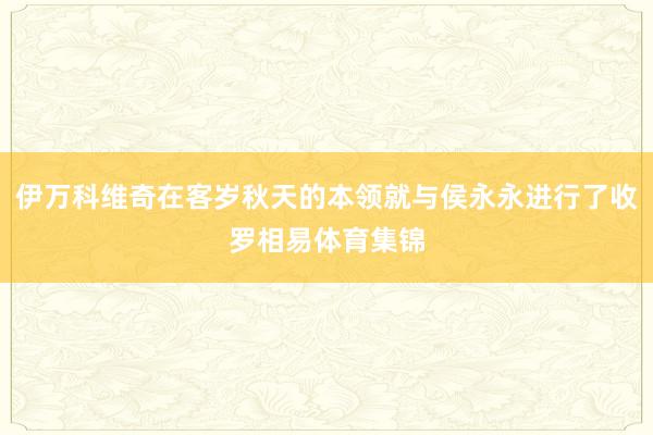 伊万科维奇在客岁秋天的本领就与侯永永进行了收罗相易体育集锦