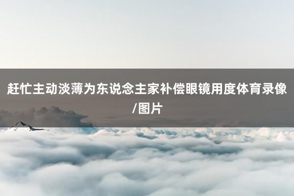 赶忙主动淡薄为东说念主家补偿眼镜用度体育录像/图片