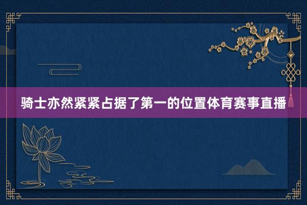 骑士亦然紧紧占据了第一的位置体育赛事直播