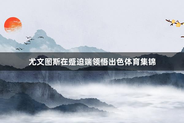 尤文图斯在蹙迫端领悟出色体育集锦
