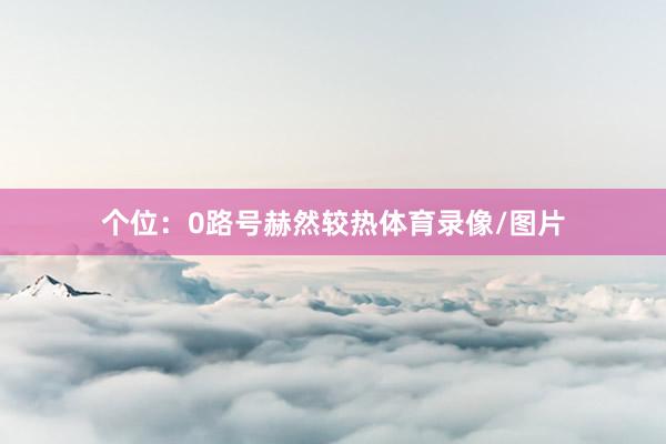 个位：0路号赫然较热体育录像/图片