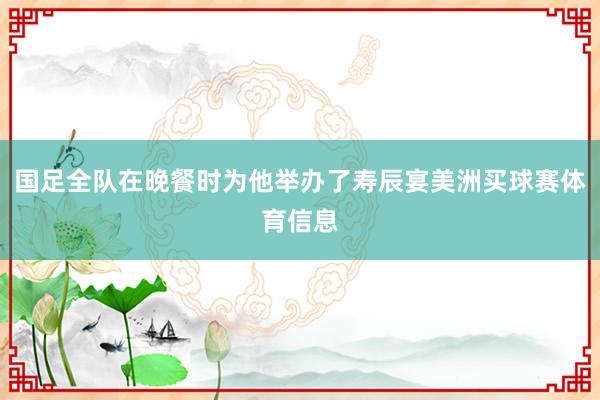 国足全队在晚餐时为他举办了寿辰宴美洲买球赛体育信息