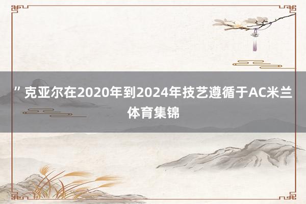 ”克亚尔在2020年到2024年技艺遵循于AC米兰体育集锦