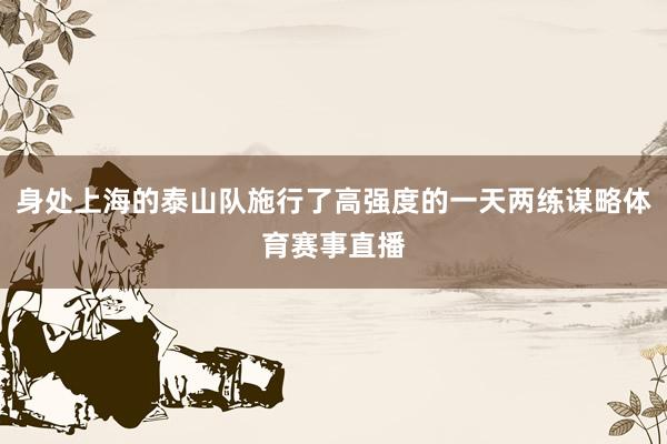 身处上海的泰山队施行了高强度的一天两练谋略体育赛事直播