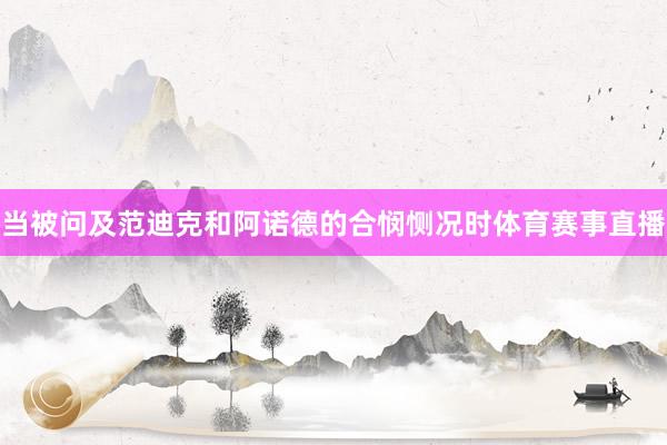 当被问及范迪克和阿诺德的合悯恻况时体育赛事直播