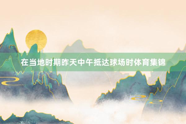 在当地时期昨天中午抵达球场时体育集锦