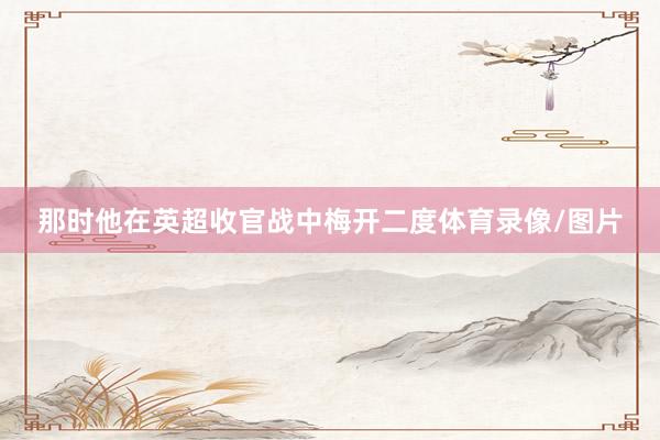 那时他在英超收官战中梅开二度体育录像/图片