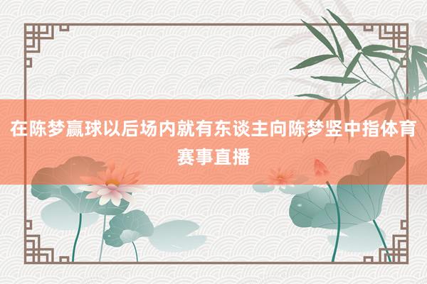 在陈梦赢球以后场内就有东谈主向陈梦竖中指体育赛事直播