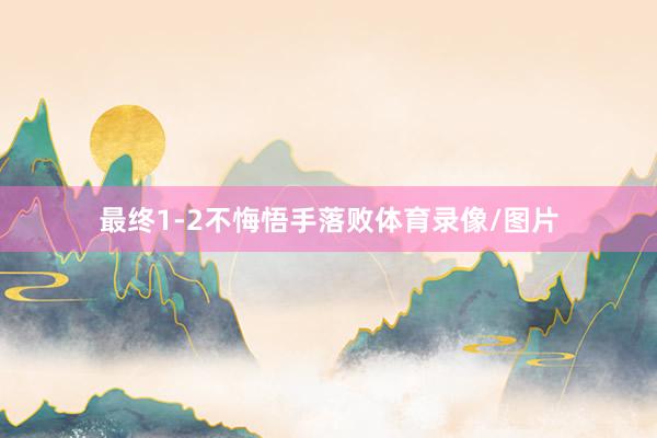 最终1-2不悔悟手落败体育录像/图片