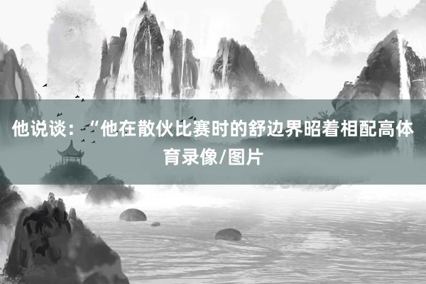 他说谈：“他在散伙比赛时的舒边界昭着相配高体育录像/图片