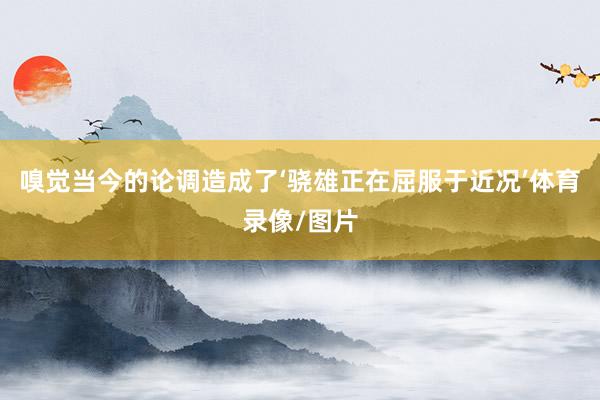 嗅觉当今的论调造成了‘骁雄正在屈服于近况’体育录像/图片