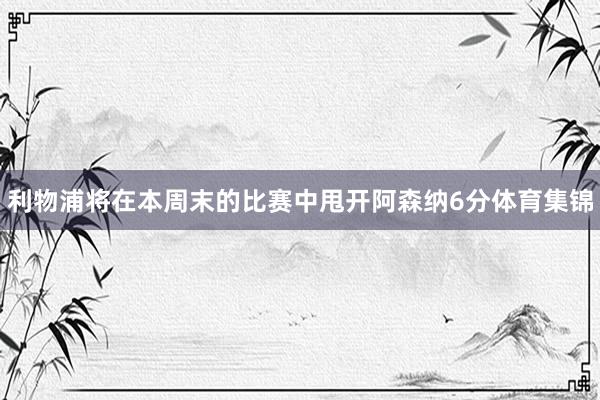 利物浦将在本周末的比赛中甩开阿森纳6分体育集锦