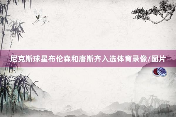 尼克斯球星布伦森和唐斯齐入选体育录像/图片