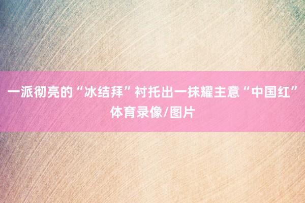一派彻亮的“冰结拜”衬托出一抹耀主意“中国红”体育录像/图片