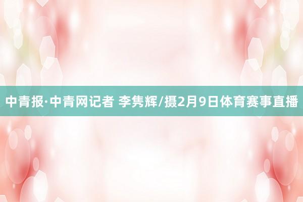 中青报·中青网记者 李隽辉/摄2月9日体育赛事直播