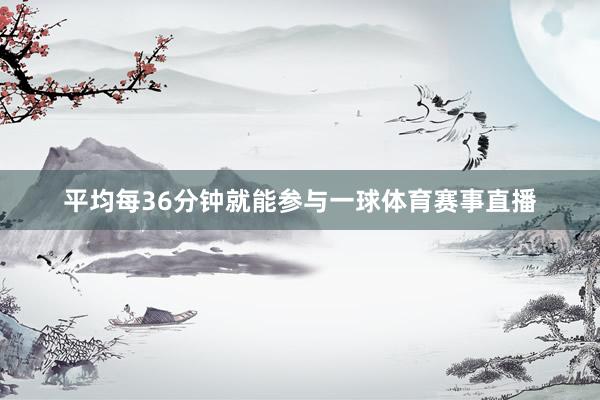平均每36分钟就能参与一球体育赛事直播