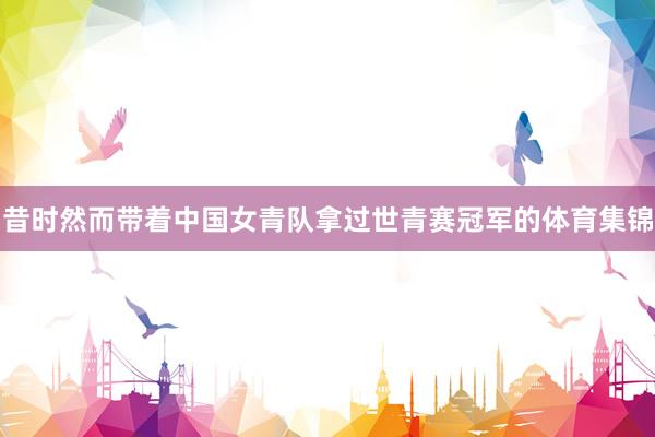 昔时然而带着中国女青队拿过世青赛冠军的体育集锦