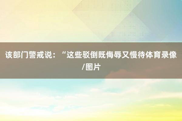 该部门警戒说：“这些驳倒既侮辱又慢待体育录像/图片
