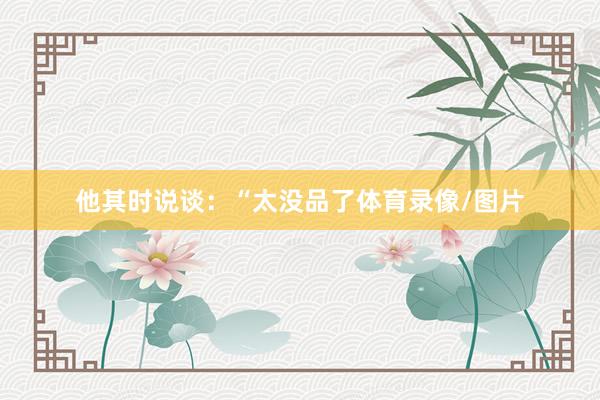 他其时说谈：“太没品了体育录像/图片