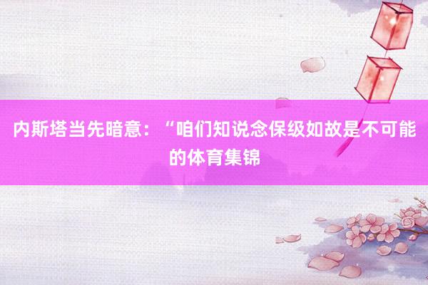 内斯塔当先暗意:“咱们知说念保级如故是不可能的体育集锦