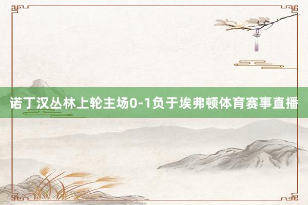 诺丁汉丛林上轮主场0-1负于埃弗顿体育赛事直播