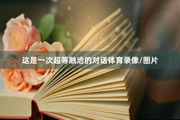 这是一次超等融洽的对话体育录像/图片