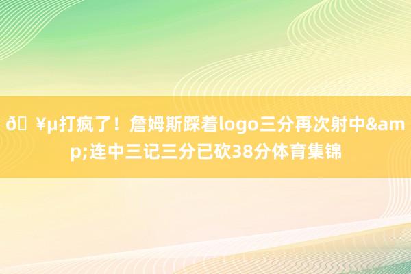🥵打疯了！詹姆斯踩着logo三分再次射中&连中三记三分已砍38分体育集锦