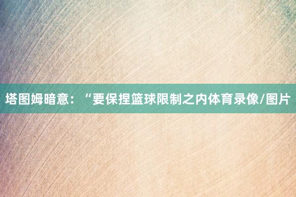 塔图姆暗意：“要保捏篮球限制之内体育录像/图片