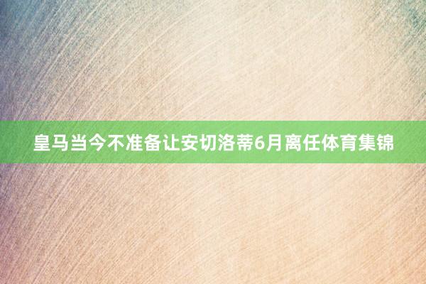皇马当今不准备让安切洛蒂6月离任体育集锦