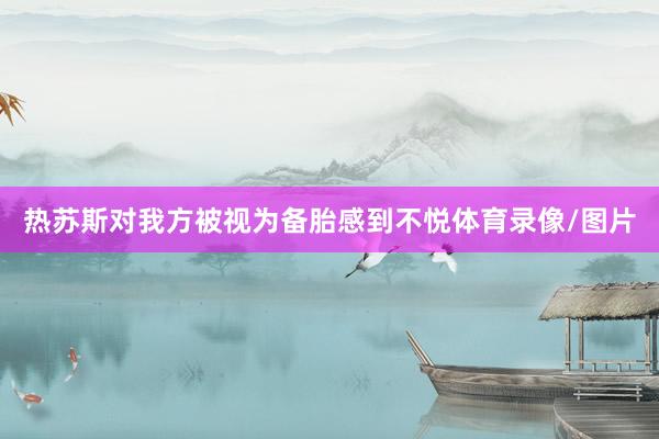 热苏斯对我方被视为备胎感到不悦体育录像/图片