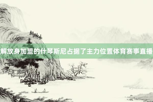 解放身加盟的什琴斯尼占据了主力位置体育赛事直播