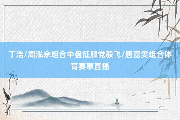 丁浩/周泓余组合中盘征服党毅飞/唐嘉雯组合体育赛事直播