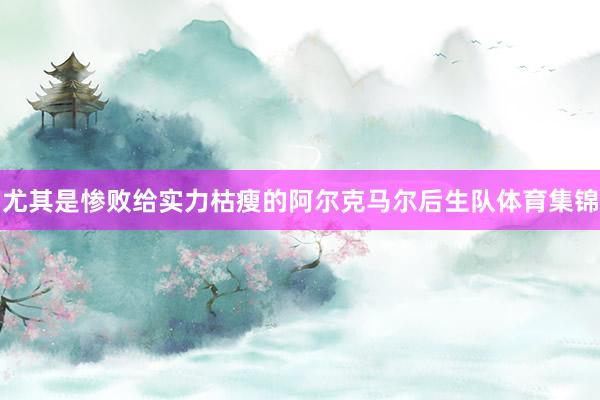尤其是惨败给实力枯瘦的阿尔克马尔后生队体育集锦
