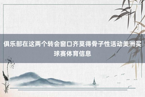 俱乐部在这两个转会窗口齐莫得骨子性活动美洲买球赛体育信息