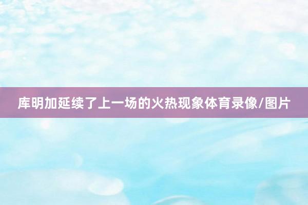库明加延续了上一场的火热现象体育录像/图片