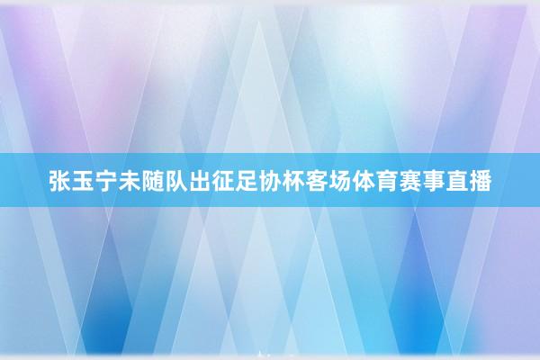 张玉宁未随队出征足协杯客场体育赛事直播