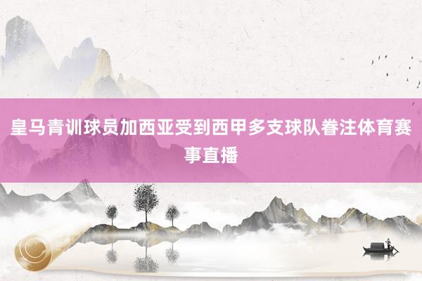 皇马青训球员加西亚受到西甲多支球队眷注体育赛事直播
