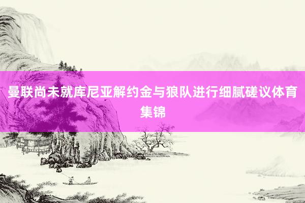 曼联尚未就库尼亚解约金与狼队进行细腻磋议体育集锦