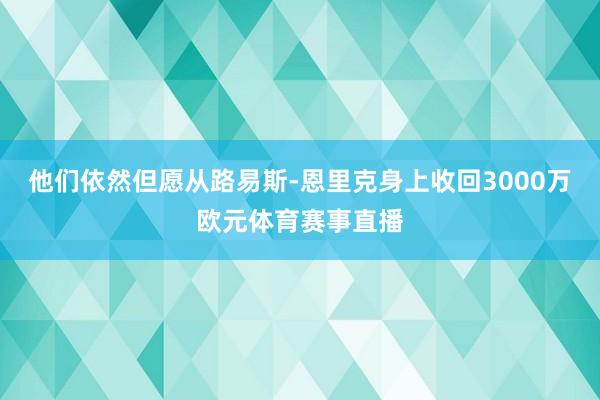 他们依然但愿从路易斯-恩里克身上收回3000万欧元体育赛事直播