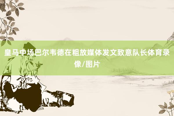 皇马中场巴尔韦德在粗放媒体发文致意队长体育录像/图片