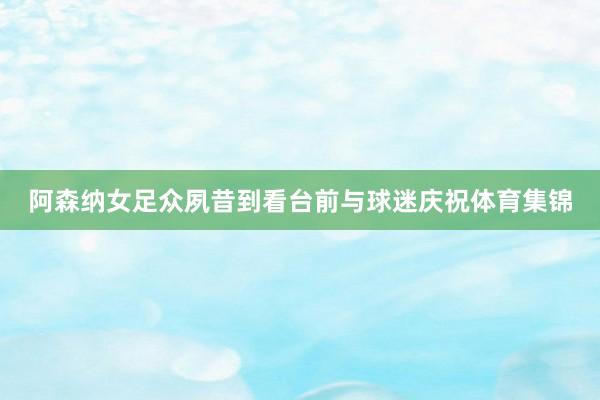 阿森纳女足众夙昔到看台前与球迷庆祝体育集锦