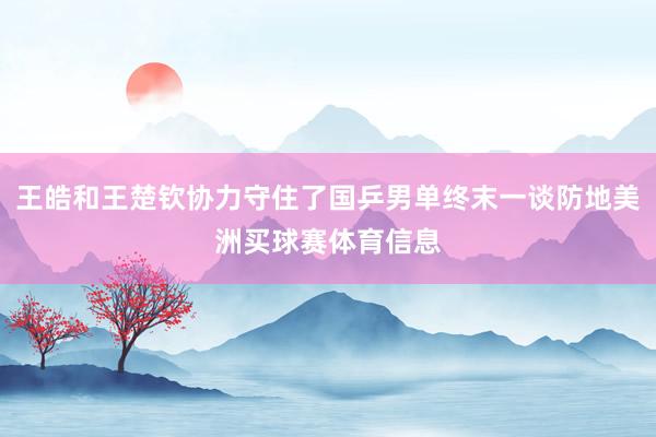 王皓和王楚钦协力守住了国乒男单终末一谈防地美洲买球赛体育信息