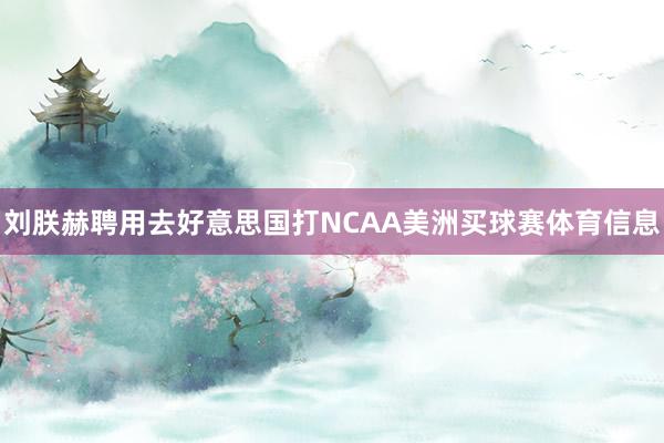 刘朕赫聘用去好意思国打NCAA美洲买球赛体育信息