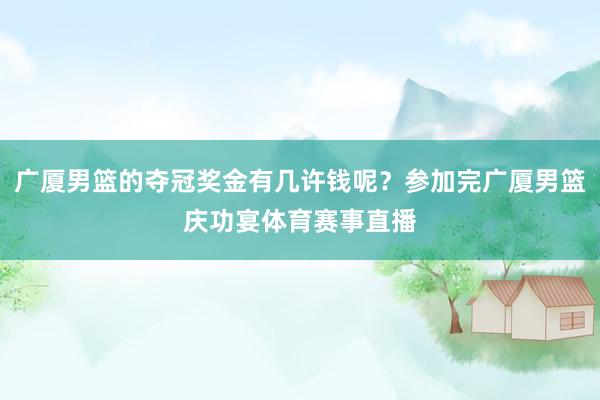 广厦男篮的夺冠奖金有几许钱呢？参加完广厦男篮庆功宴体育赛事直播